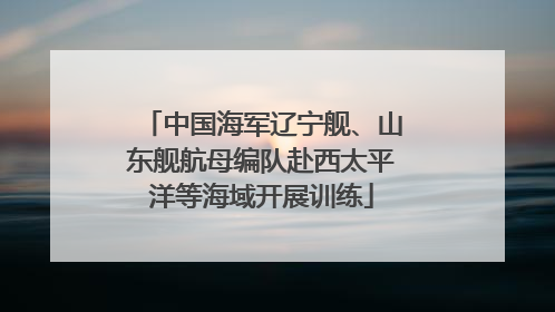 中国海军辽宁舰、山东舰航母编队赴西太平洋等海域开展训练