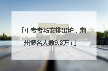 中考考场安排出炉，荆州报名人数9.8万+