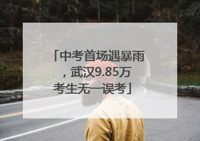 中考首场遇暴雨，武汉9.85万考生无一误考
