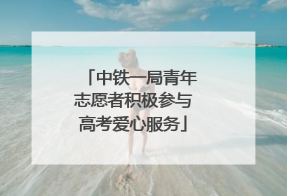 中铁一局青年志愿者积极参与高考爱心服务