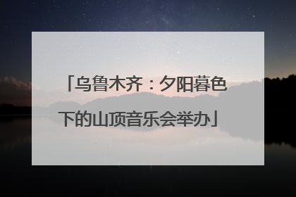 乌鲁木齐：夕阳暮色下的山顶音乐会举办