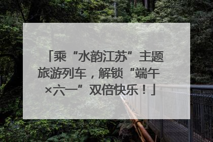 乘“水韵江苏”主题旅游列车，解锁“端午×六一”双倍快乐！