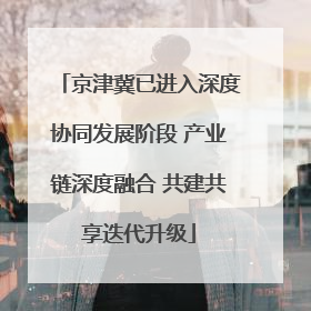 京津冀已进入深度协同发展阶段 产业链深度融合 共建共享迭代升级