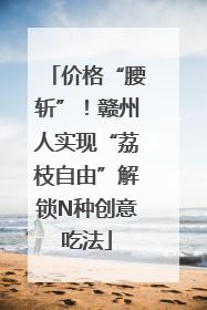价格“腰斩”！赣州人实现“荔枝自由”解锁N种创意吃法