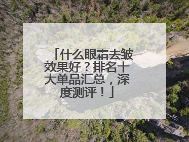 什么眼霜去皱效果好？排名十大单品汇总，深度测评！