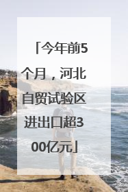 今年前5个月，河北自贸试验区进出口超300亿元