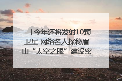 今年还将发射10颗卫星 网络名人探秘眉山“太空之眼”建设密码｜网络名人四川行