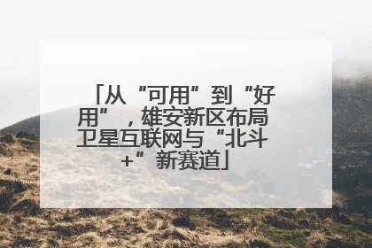 从“可用”到“好用”，雄安新区布局卫星互联网与“北斗+”新赛道