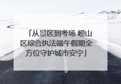 从景区到考场 崂山区综合执法端午假期全方位守护城市安宁