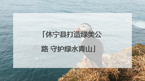 休宁县打造绿美公路 守护绿水青山