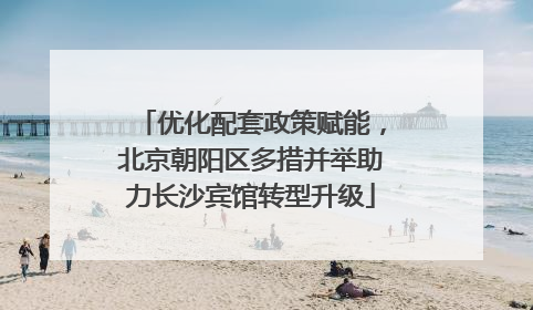 优化配套政策赋能，北京朝阳区多措并举助力长沙宾馆转型升级
