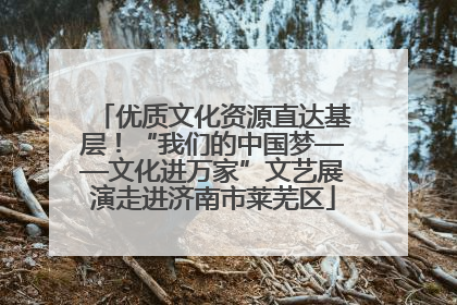 优质文化资源直达基层！“我们的中国梦——文化进万家”文艺展演走进济南市莱芜区