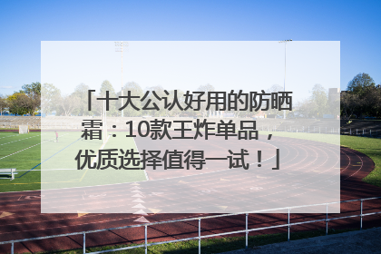十大公认好用的防晒霜：10款王炸单品，优质选择值得一试！