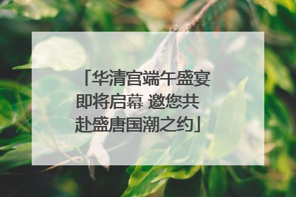 华清宫端午盛宴即将启幕 邀您共赴盛唐国潮之约