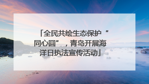 全民共绘生态保护“同心圆”，青岛开展海洋日执法宣传活动