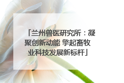 兰州兽医研究所：凝聚创新动能 擎起畜牧业科技发展新标杆