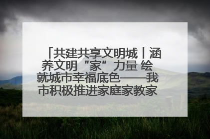 共建共享文明城丨涵养文明“家”力量 绘就城市幸福底色——我市积极推进家庭家教家风建设工作综述