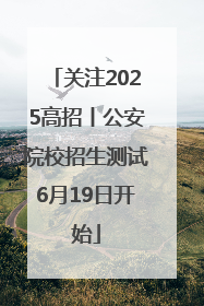 关注2025高招丨公安院校招生测试6月19日开始