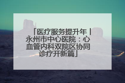 医疗服务提升年丨永州市中心医院：心血管内科双院区协同诊疗开新篇