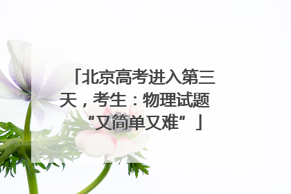 北京高考进入第三天，考生：物理试题“又简单又难”