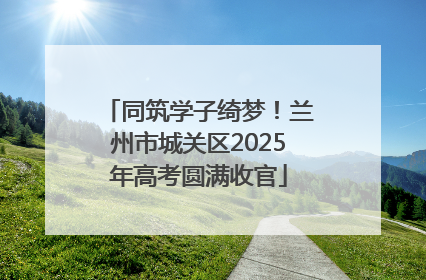 同筑学子绮梦！兰州市城关区2025年高考圆满收官