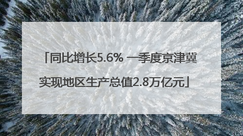 同比增长5.6% 一季度京津冀实现地区生产总值2.8万亿元