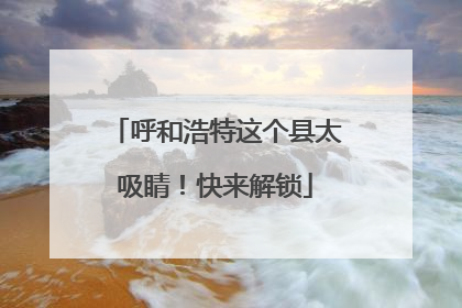 呼和浩特这个县太吸睛！快来解锁