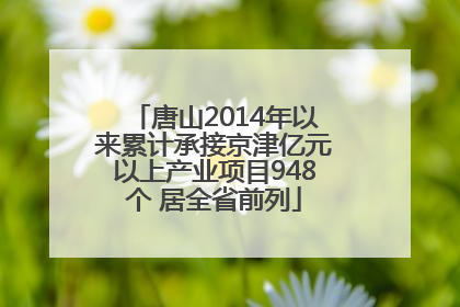 唐山2014年以来累计承接京津亿元以上产业项目948个 居全省前列