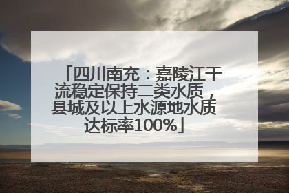四川南充：嘉陵江干流稳定保持二类水质，县城及以上水源地水质达标率100%