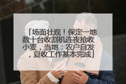 场面壮观！保定一地数十台收割机连夜抢收小麦，当地：农户自发，夏收工作基本完成