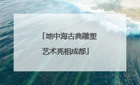 地中海古典雕塑艺术亮相成都