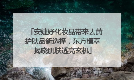 安婕妤化妆品带来去黄护肤品新选择，东方植萃揭晓肌肤透亮玄机