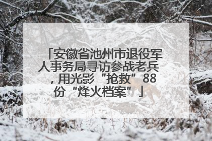 安徽省池州市退役军人事务局寻访参战老兵，用光影“抢救”88份“烽火档案”