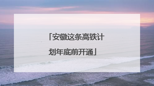 安徽这条高铁计划年底前开通
