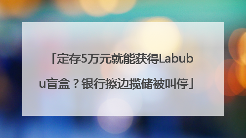定存5万元就能获得Labubu盲盒？银行擦边揽储被叫停