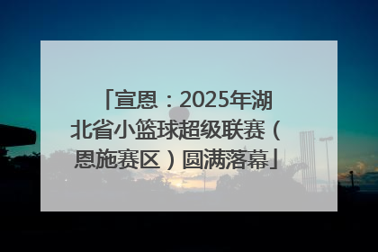 宣恩：2025年湖北省小篮球超级联赛（恩施赛区）圆满落幕