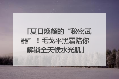 夏日焕颜的“秘密武器”！毛戈平黑霜陪你解锁全天候水光肌
