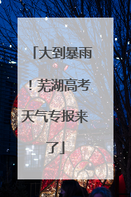 大到暴雨！芜湖高考天气专报来了