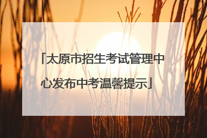 太原市招生考试管理中心发布中考温馨提示