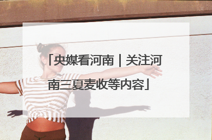 央媒看河南｜关注河南三夏麦收等内容