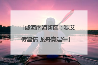 威海南海新区：粽艾传温情 龙舟竞端午