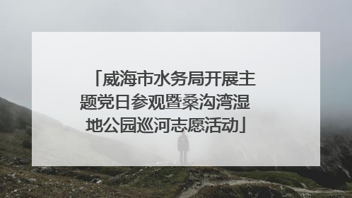 威海市水务局开展主题党日参观暨桑沟湾湿地公园巡河志愿活动