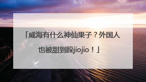 威海有什么神仙果子？外国人也被甜到跺jiojio！