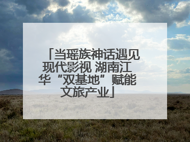 当瑶族神话遇见现代影视 湖南江华“双基地”赋能文旅产业