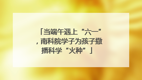 当端午遇上“六一”，南科院学子为孩子撒播科学“火种”