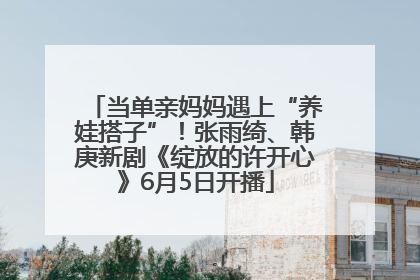 当单亲妈妈遇上“养娃搭子”！张雨绮、韩庚新剧《绽放的许开心》6月5日开播