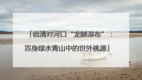 德清对河口“龙鳞瀑布”：置身绿水青山中的世外桃源