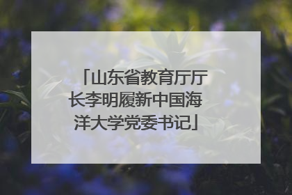山东省教育厅厅长李明履新中国海洋大学党委书记