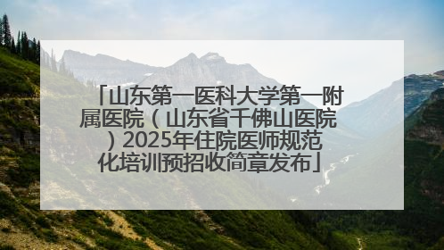 山东第一医科大学第一附属医院（山东省千佛山医院）2025年住院医师规范化培训预招收简章发布
