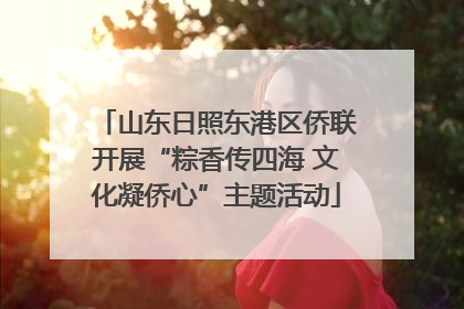 山东日照东港区侨联开展“粽香传四海 文化凝侨心”主题活动